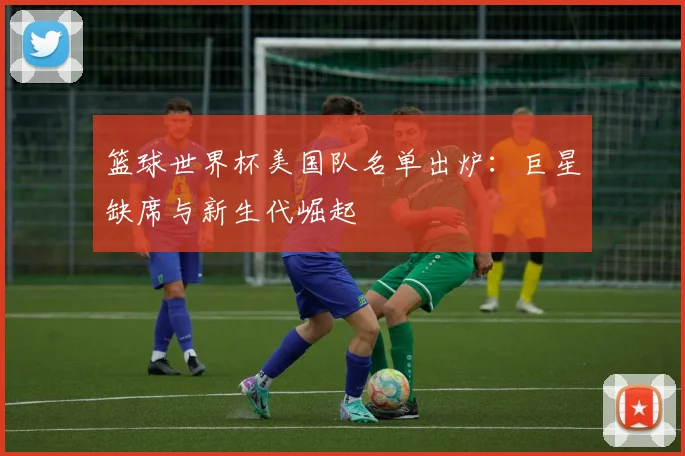 篮球世界杯美国队名单出炉：巨星缺席与新生代崛起