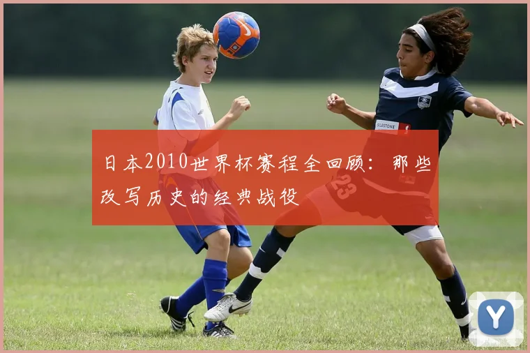 日本2010世界杯赛程全回顾：那些改写历史的经典战役