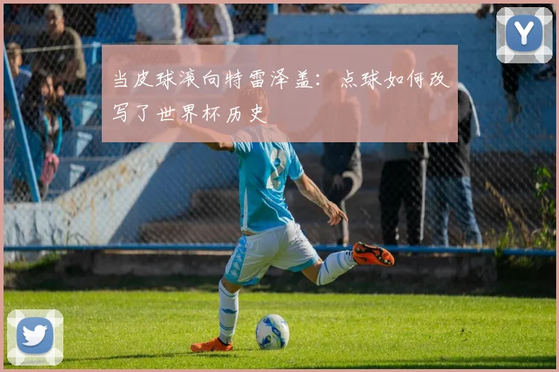 当皮球滚向特雷泽盖：点球如何改写了世界杯历史