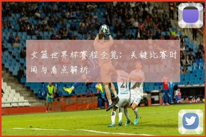 女篮世界杯赛程全览：关键比赛时间与看点解析