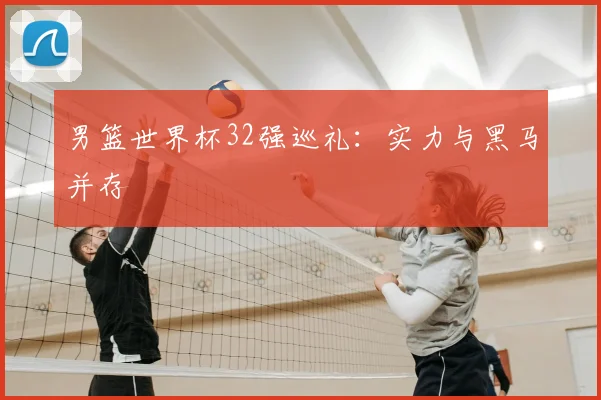 男篮世界杯32强巡礼：实力与黑马并存