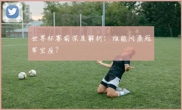 世界杯赛前深度解析：谁能问鼎冠军宝座？