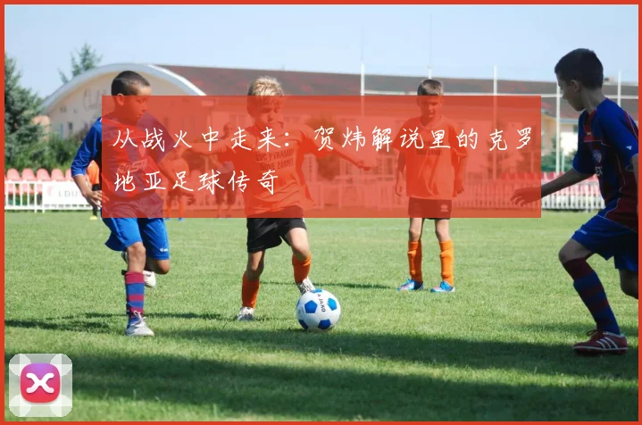 从战火中走来：贺炜解说里的克罗地亚足球传奇