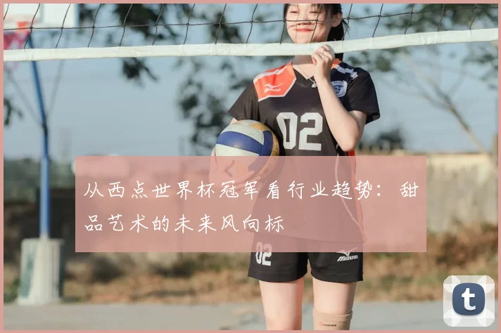 从西点世界杯冠军看行业趋势：甜品艺术的未来风向标