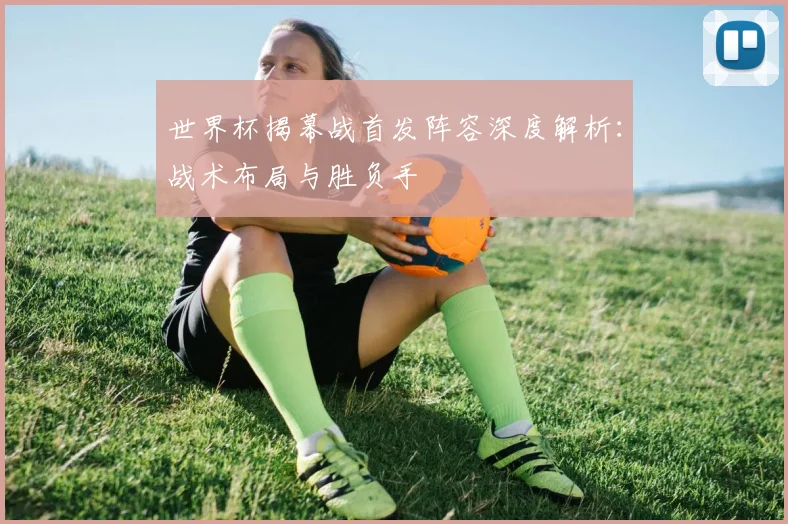 世界杯揭幕战首发阵容深度解析：战术布局与胜负手