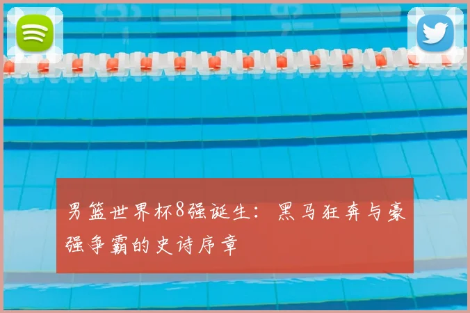 男篮世界杯8强诞生：黑马狂奔与豪强争霸的史诗序章