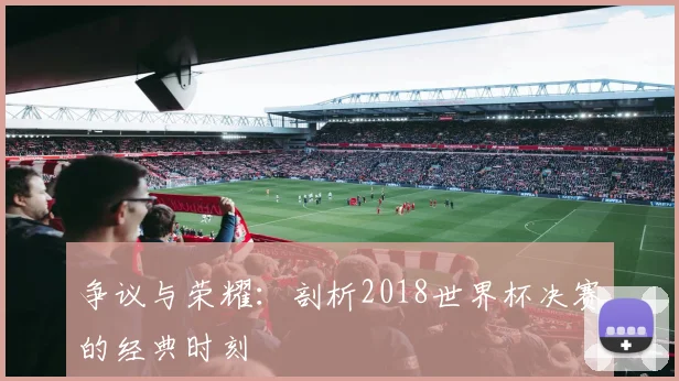 争议与荣耀:剖析2018世界杯决赛的经典时刻