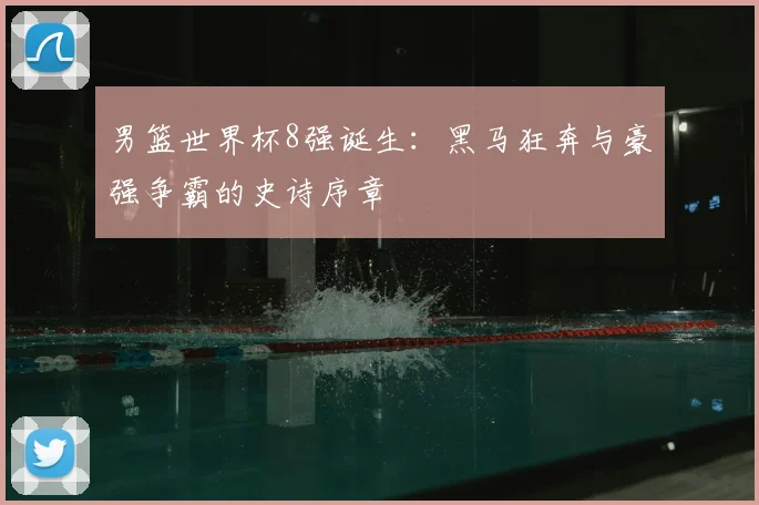男篮世界杯8强诞生：黑马狂奔与豪强争霸的史诗序章