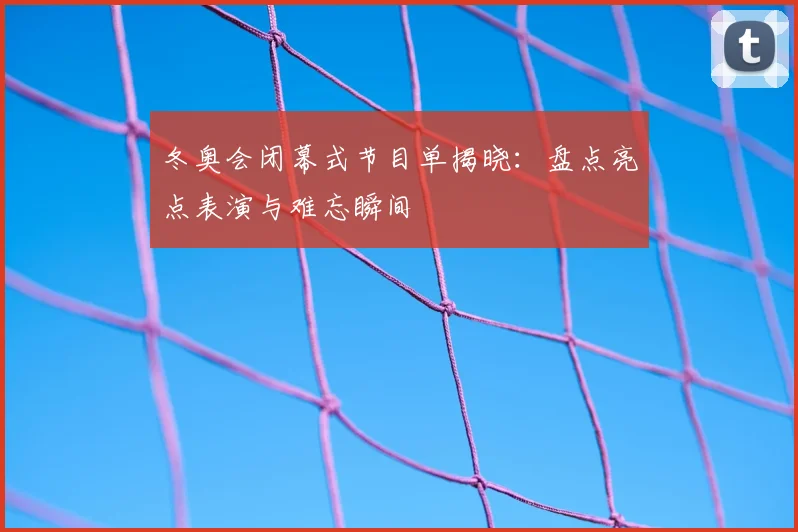 冬奥会闭幕式节目单揭晓：盘点亮点表演与难忘瞬间