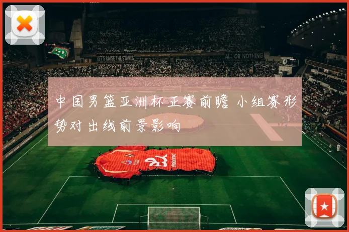 中国男篮亚洲杯正赛前瞻 小组赛形势对出线前景影响