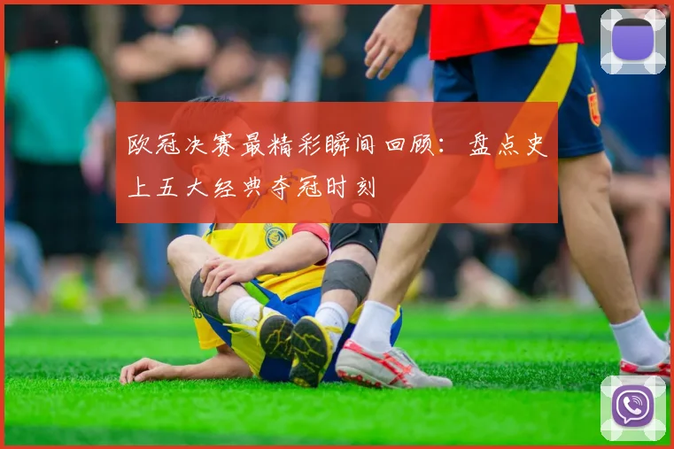欧冠决赛最精彩瞬间回顾：盘点史上五大经典夺冠时刻