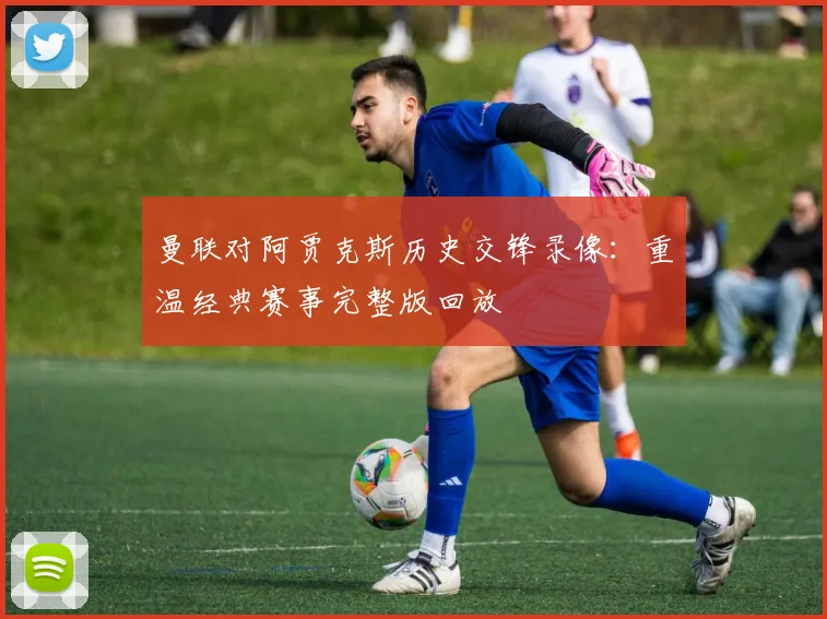 曼联对阿贾克斯历史交锋录像：重温经典赛事完整版回放