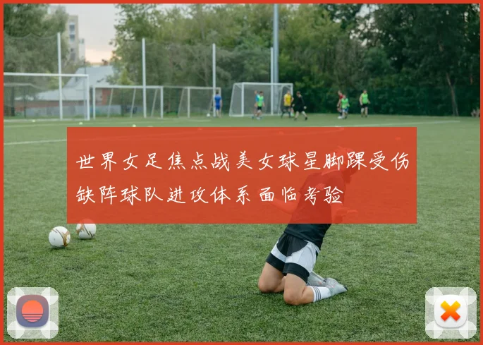世界女足焦点战美女球星脚踝受伤缺阵球队进攻体系面临考验