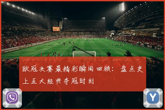 欧冠决赛最精彩瞬间回顾：盘点史上五大经典夺冠时刻