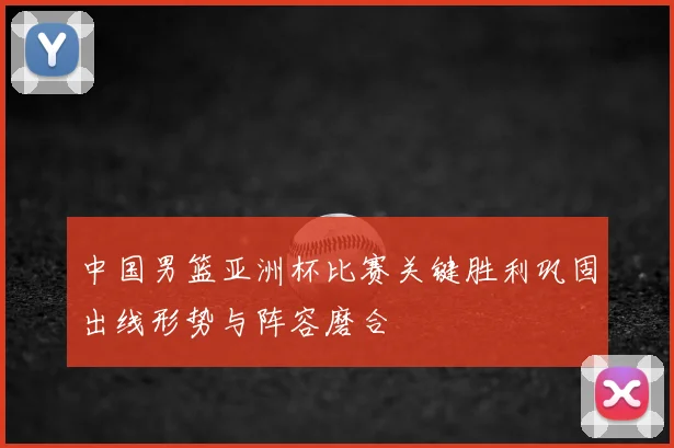 中国男篮亚洲杯比赛关键胜利巩固出线形势与阵容磨合