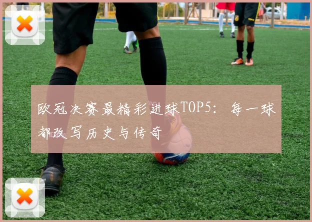 欧冠决赛最精彩进球TOP5：每一球都改写历史与传奇