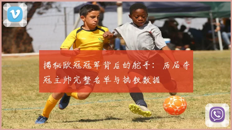 揭秘欧冠冠军背后的舵手：历届夺冠主帅完整名单与执教数据