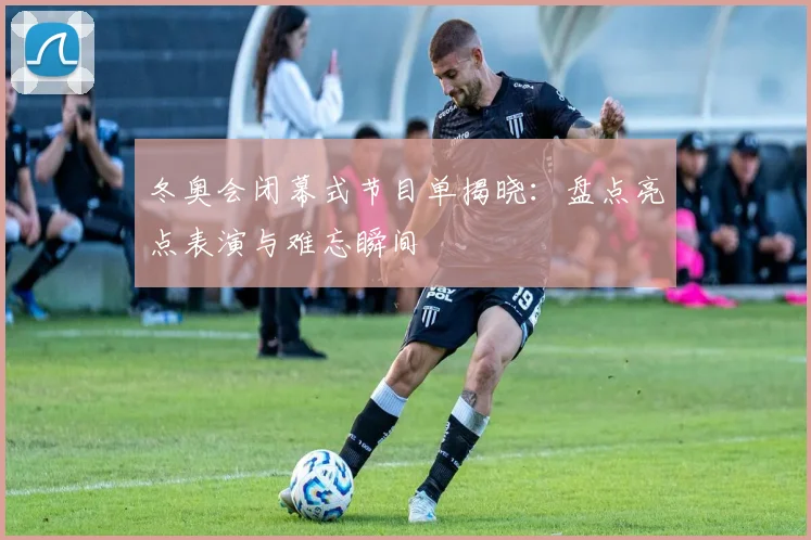 冬奥会闭幕式节目单揭晓：盘点亮点表演与难忘瞬间