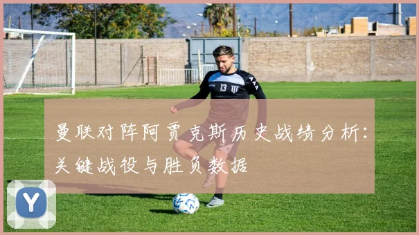 曼联对阵阿贾克斯历史战绩分析：关键战役与胜负数据