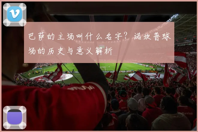 巴萨的主场叫什么名字？诺坎普球场的历史与意义解析