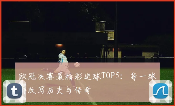 欧冠决赛最精彩进球TOP5：每一球都改写历史与传奇
